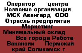 Оператор Call-центра › Название организации ­ МСК Авангард, ООО › Отрасль предприятия ­ Маркетинг › Минимальный оклад ­ 30 000 - Все города Работа » Вакансии   . Пермский край,Соликамск г.